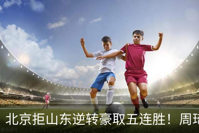 北京拒山东逆转豪取五连胜！周琦13+13隔扣三人 布朗桑普森皆22分