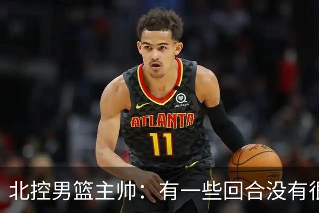 北控男篮主帅：有一些回合没有很好的专注性 上海队抓住惩罚我们