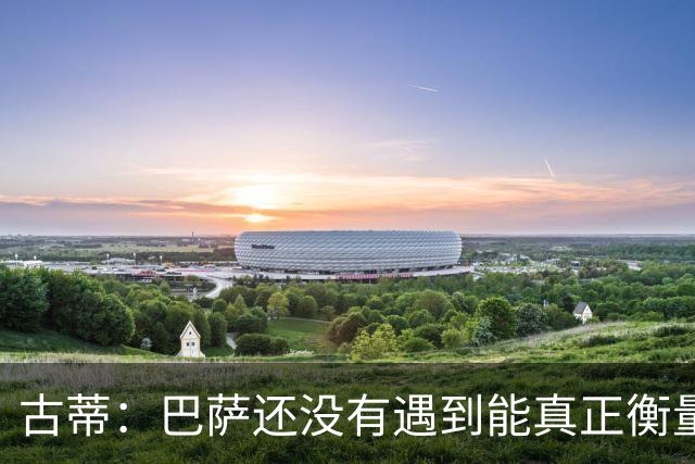 古蒂：巴萨还没有遇到能真正衡量他们的对手，比如巴黎、皇马