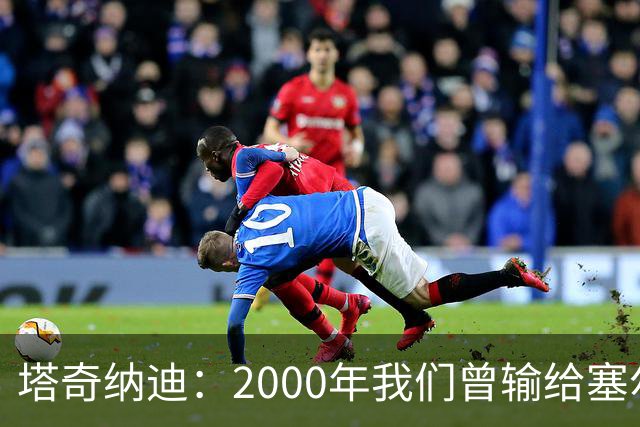 塔奇纳迪：2000年我们曾输给塞尔塔，尤文球员需要对比赛的饥渴感
