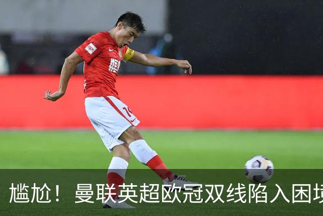 尴尬！曼联英超欧冠双线陷入困境 卡里克成下课热门