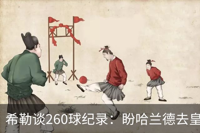 希勒谈260球纪录：盼哈兰德去皇马，我还能多享受几年
