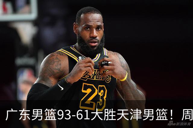 广东男篮93-61大胜天津男篮！周鹏爆发拿全队最高17分，卢卡状态回暖，徐杰5犯离场，杨溢表现亮眼