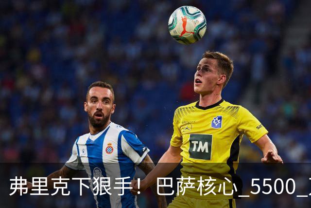 弗里克下狠手！巴萨核心 5500 万甩卖！曼联锁定诺坎普王牌