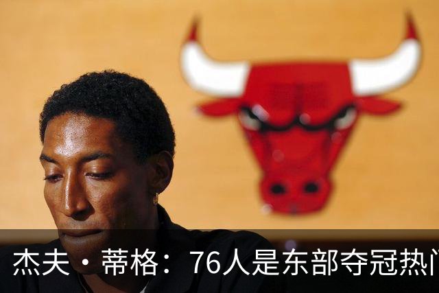 杰夫·蒂格：76人是东部夺冠热门 只因东部实力太弱