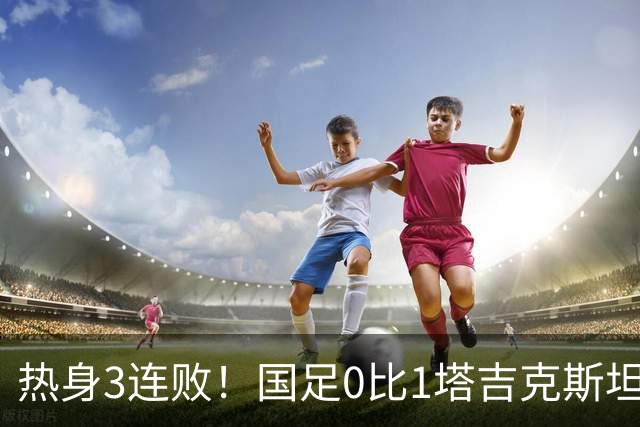 热身3连败！国足0比1塔吉克斯坦 邵佳一：过程可以接受球队需要试错