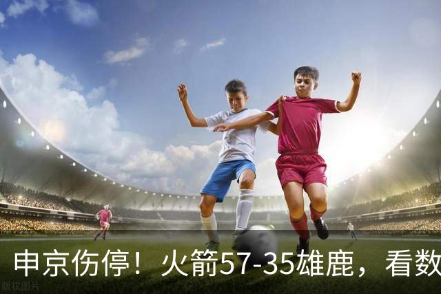 申京伤停！火箭57-35雄鹿，看数据：他是头号功臣！