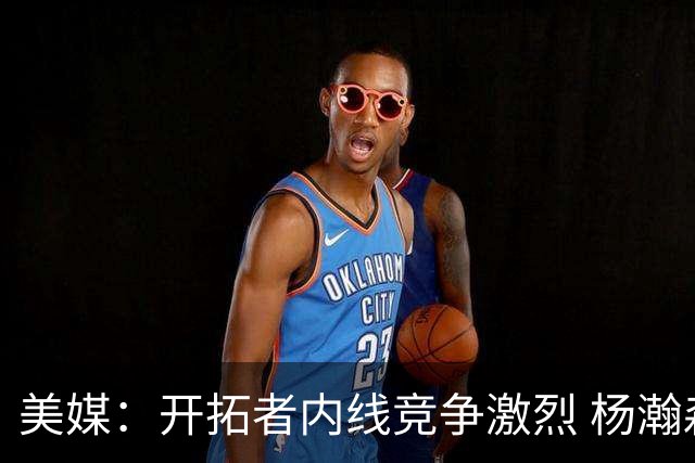 美媒：开拓者内线竞争激烈 杨瀚森即便保持健康出场时间也有限