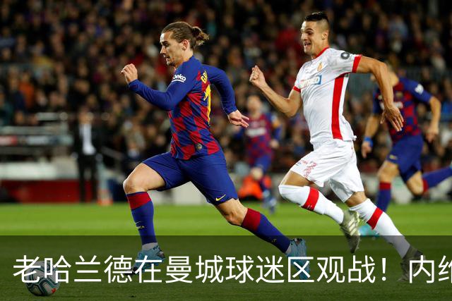 老哈兰德在曼城球迷区观战！内维尔：他不坐曼城高管包厢是在避嫌