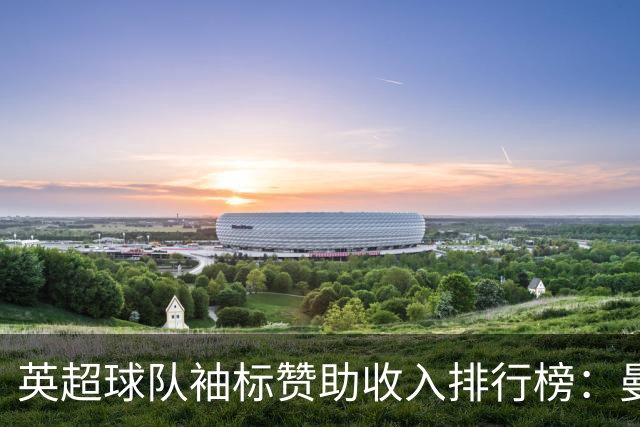 英超球队袖标赞助收入排行榜：曼联每年2200万英镑登顶，曼城第二
