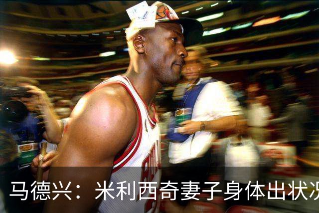 马德兴：米利西奇妻子身体出状况，亚运会前想直接辞职不要赔偿