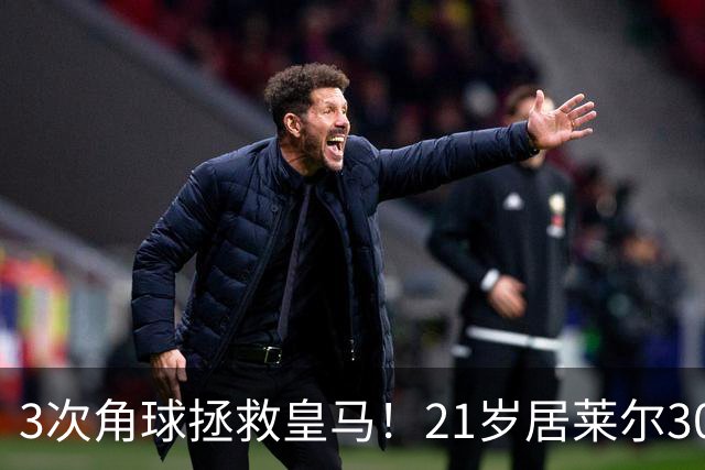3次角球拯救皇马！21岁居莱尔30分钟2助 2800万加盟皇马现身价1亿