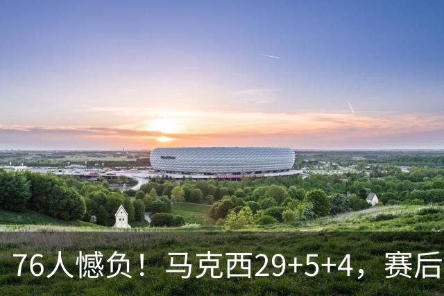 76人憾负！马克西29+5+4，赛后老詹走过去，一把抱住坎宁安