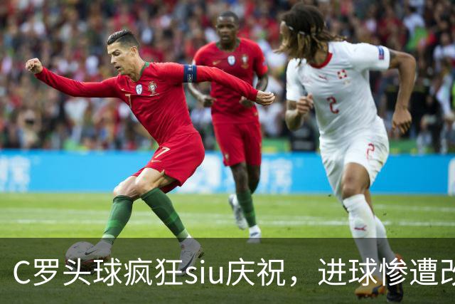 C罗头球疯狂siu庆祝，进球惨遭改判乌龙，为啥各方统计吵成一团