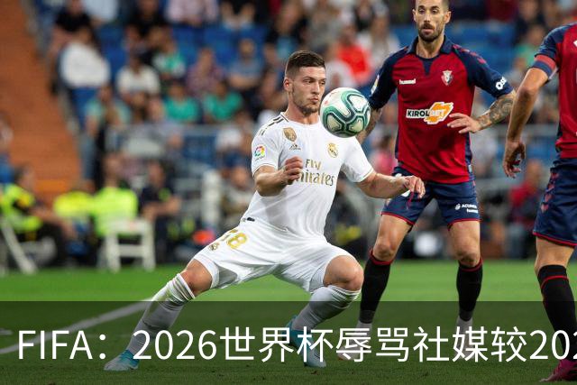 FIFA：2026世界杯辱骂社媒较2022年增加11倍，审核隐藏的评论增加19倍