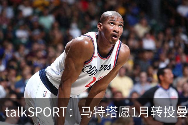 talkSPORT：马特塔愿1月转投曼联，水晶宫可能被迫赛季中期出售他